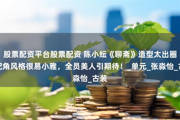 股票配资平台股票配资 陈小纭《聊斋》造型太出圈！配角风格很易小雅，全员美人引期待！_单元_张淼怡_古装