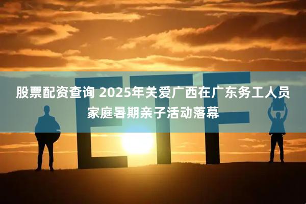 股票配资查询 2025年关爱广西在广东务工人员家庭暑期亲子活动落幕