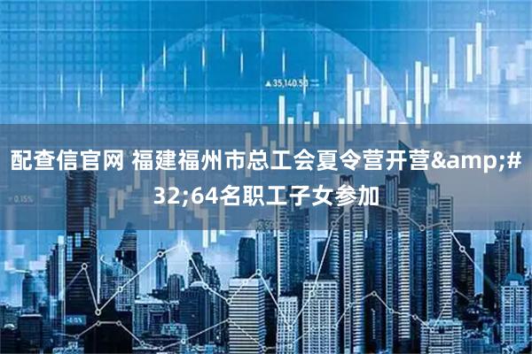 配查信官网 福建福州市总工会夏令营开营&#32;64名职工子女参加
