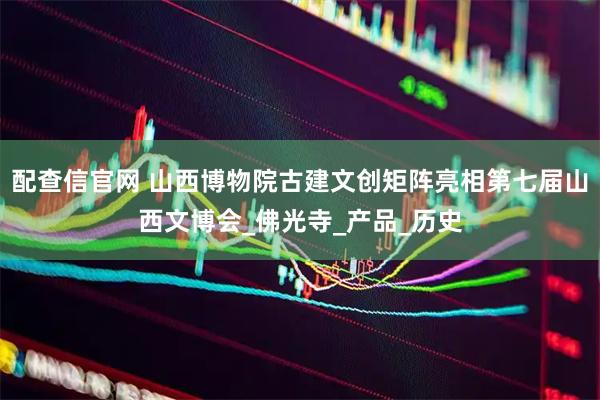 配查信官网 山西博物院古建文创矩阵亮相第七届山西文博会_佛光寺_产品_历史