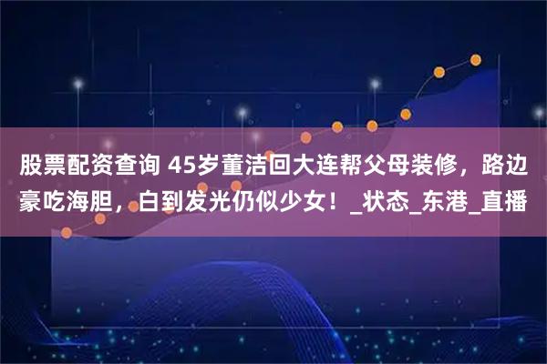 股票配资查询 45岁董洁回大连帮父母装修，路边豪吃海胆，白到发光仍似少女！_状态_东港_直播