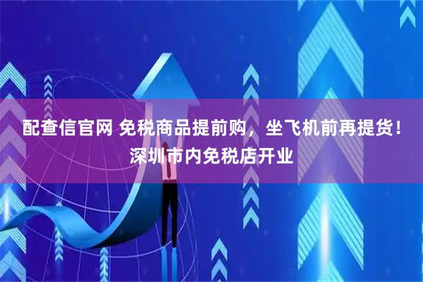 配查信官网 免税商品提前购，坐飞机前再提货！深圳市内免税店开业