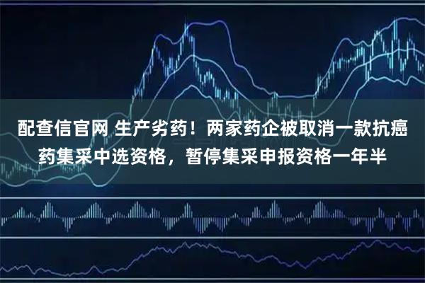 配查信官网 生产劣药!两家药企被取消一款抗癌药集采中选资格,暂停集采申报资格一年半