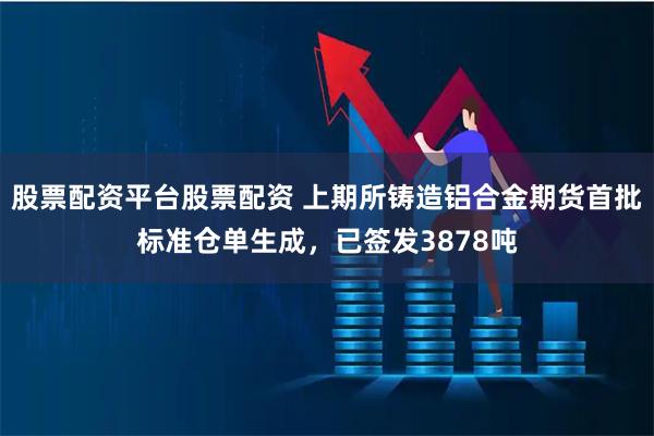 股票配资平台股票配资 上期所铸造铝合金期货首批标准仓单生成，已签发3878吨