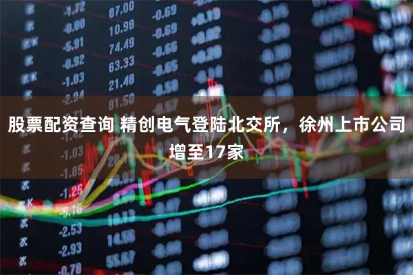 股票配资查询 精创电气登陆北交所，徐州上市公司增至17家