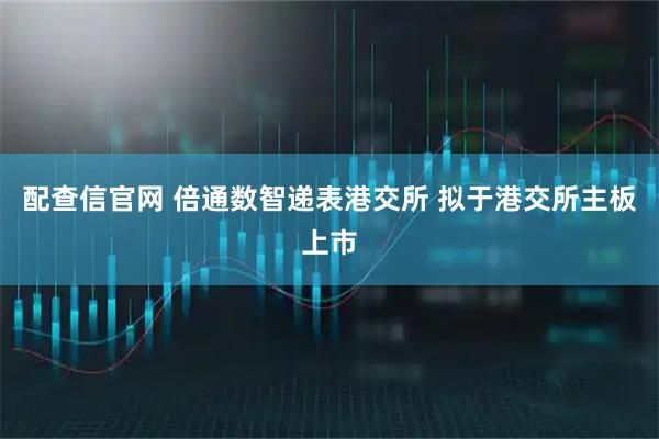 配查信官网 倍通数智递表港交所 拟于港交所主板上市