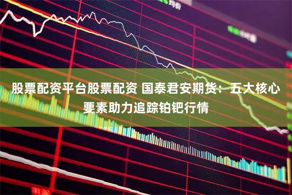 股票配资平台股票配资 国泰君安期货：五大核心要素助力追踪铂钯行情