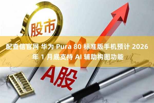 配查信官网 华为 Pura 80 标准版手机预计 2026 年 1 月底支持 AI 辅助构图功能