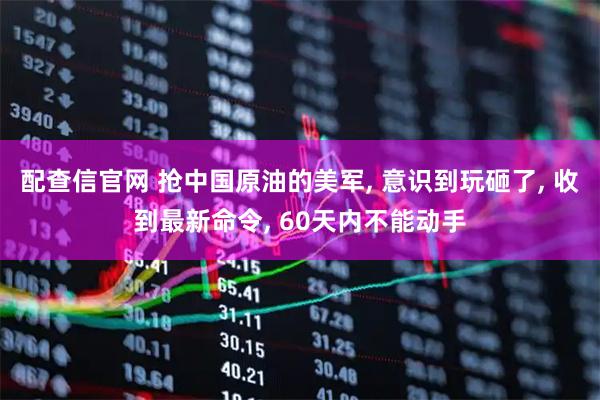 配查信官网 抢中国原油的美军, 意识到玩砸了, 收到最新命令, 60天内不能动手