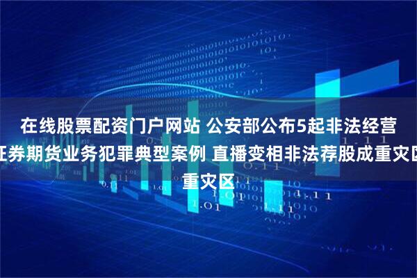 在线股票配资门户网站 公安部公布5起非法经营证券期货业务犯罪典型案例 直播变相非法荐股成重灾区