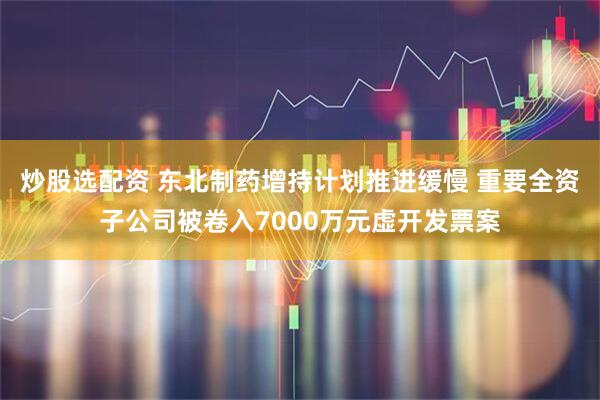 炒股选配资 东北制药增持计划推进缓慢 重要全资子公司被卷入7000万元虚开发票案
