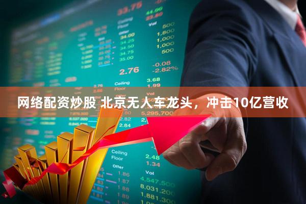 网络配资炒股 北京无人车龙头，冲击10亿营收