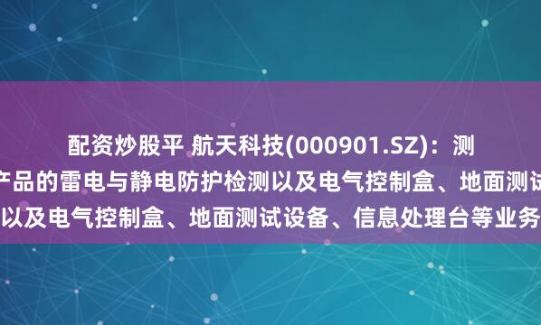 配资炒股平 航天科技(000901.SZ)：测试测控业务包括满足飞航产品的雷电与静电防护检测以及电气控制盒、地面测试设备、信息处理台等业务