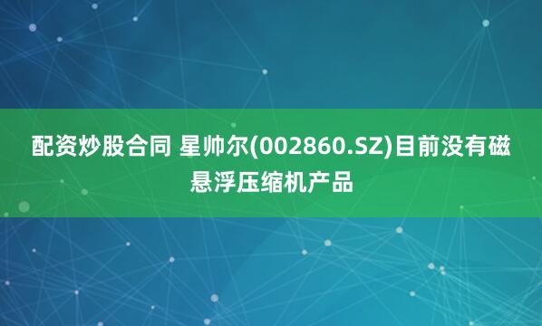 配资炒股合同 星帅尔(002860.SZ)目前没有磁悬浮压缩机产品