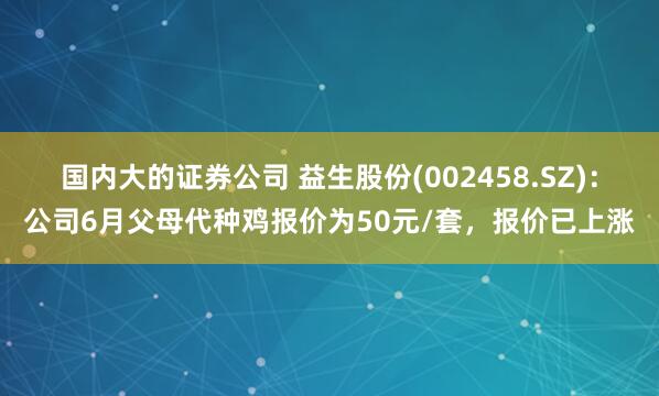 国内大的证券公司 益生股份(002458.SZ)：公司6月父母代种鸡报价为50元/套，报价已上涨