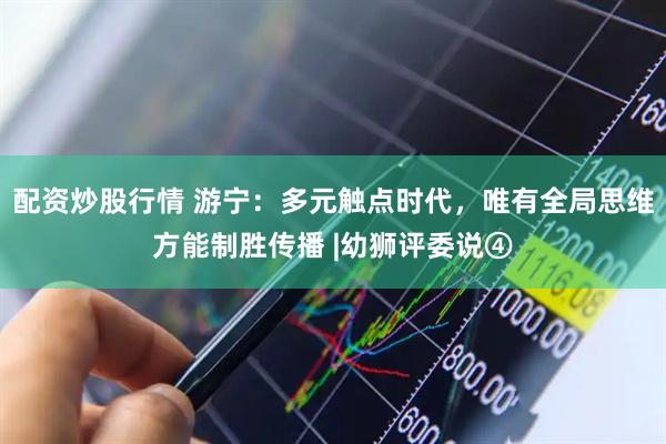 配资炒股行情 游宁：多元触点时代，唯有全局思维方能制胜传播 |幼狮评委说④