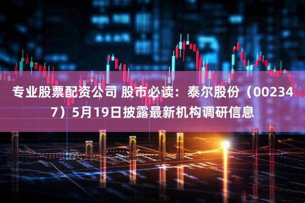 专业股票配资公司 股市必读：泰尔股份（002347）5月19日披露最新机构调研信息
