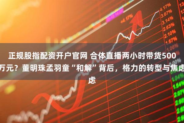 正规股指配资开户官网 合体直播两小时带货500万元？董明珠孟羽童“和解”背后，格力的转型与焦虑