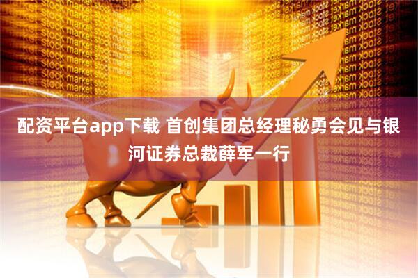 配资平台app下载 首创集团总经理秘勇会见与银河证券总裁薛军一行