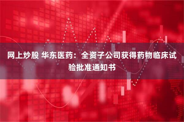网上炒股 华东医药：全资子公司获得药物临床试验批准通知书
