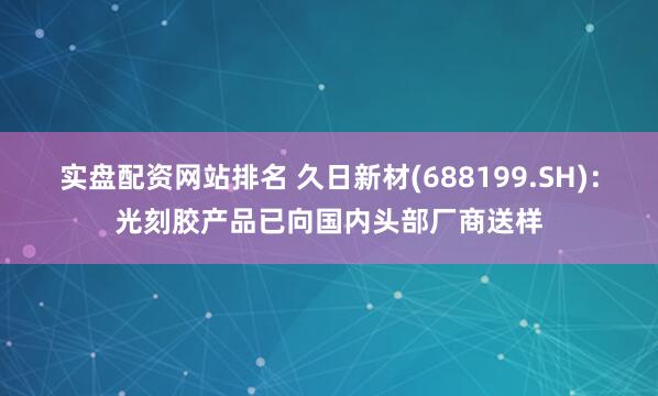 实盘配资网站排名 久日新材(688199.SH)：光刻胶产品已向国内头部厂商送样