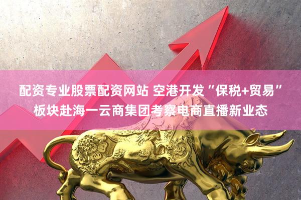配资专业股票配资网站 空港开发“保税+贸易”板块赴海一云商集团考察电商直播新业态