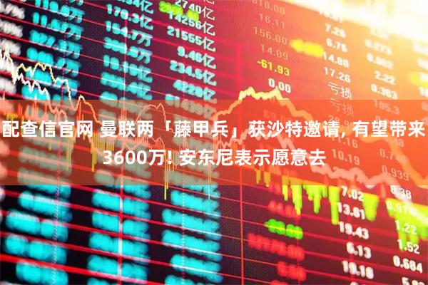 配查信官网 曼联两「藤甲兵」获沙特邀请, 有望带来3600万! 安东尼表示愿意去