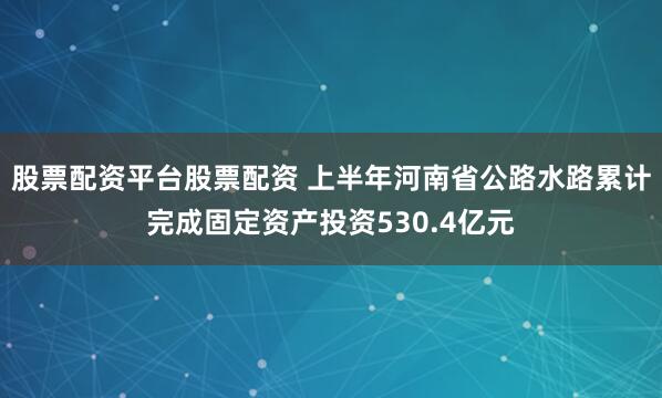 股票配资平台股票配资 上半年河南省公路水路累计完成固定资产投资530.4亿元