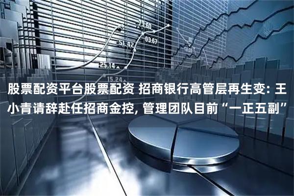 股票配资平台股票配资 招商银行高管层再生变: 王小青请辞赴任招商金控, 管理团队目前“一正五副”