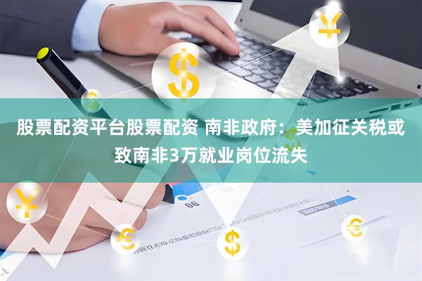 股票配资平台股票配资 南非政府：美加征关税或致南非3万就业岗位流失