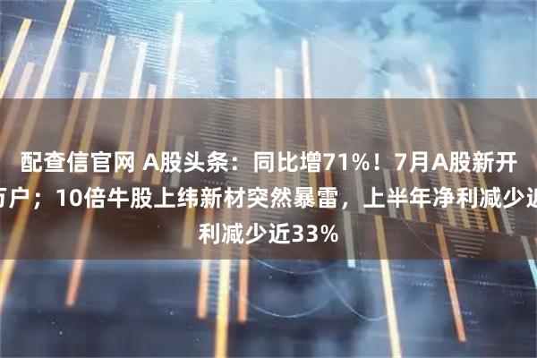 配查信官网 A股头条：同比增71%！7月A股新开196万户；10倍牛股上纬新材突然暴雷，上半年净利减少近33%