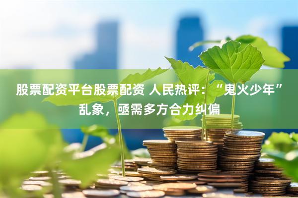 股票配资平台股票配资 人民热评：“鬼火少年”乱象，亟需多方合力纠偏