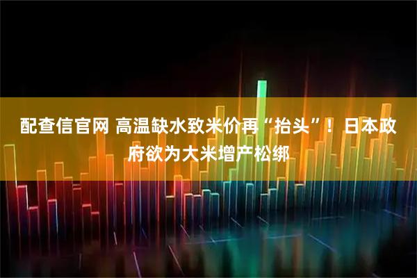 配查信官网 高温缺水致米价再“抬头”！日本政府欲为大米增产松绑