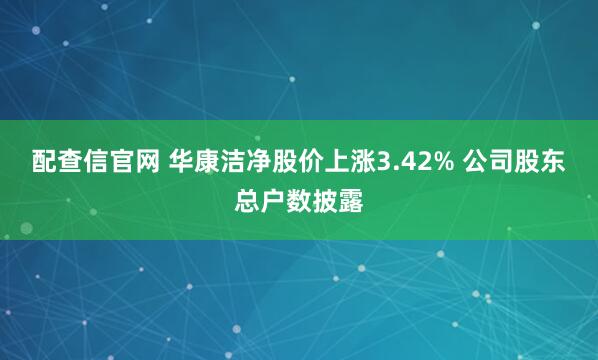配查信官网 华康洁净股价上涨3.42% 公司股东总户数披露