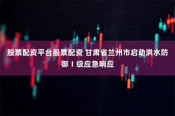股票配资平台股票配资 甘肃省兰州市启动洪水防御Ⅰ级应急响应