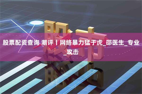 股票配资查询 潮评丨网络暴力猛于虎_邵医生_专业_攻击