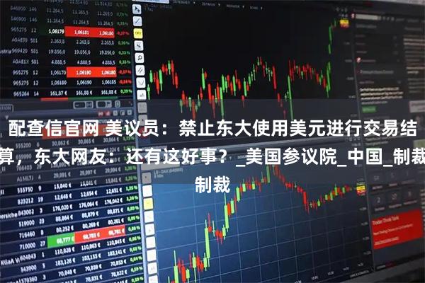 配查信官网 美议员：禁止东大使用美元进行交易结算，东大网友：还有这好事？_美国参议院_中国_制裁