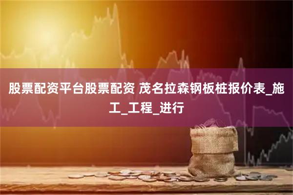 股票配资平台股票配资 茂名拉森钢板桩报价表_施工_工程_进行