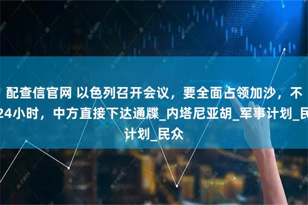 配查信官网 以色列召开会议，要全面占领加沙，不到24小时，中方直接下达通牒_内塔尼亚胡_军事计划_民众