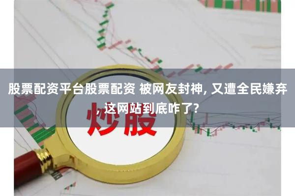 股票配资平台股票配资 被网友封神, 又遭全民嫌弃, 这网站到底咋了?