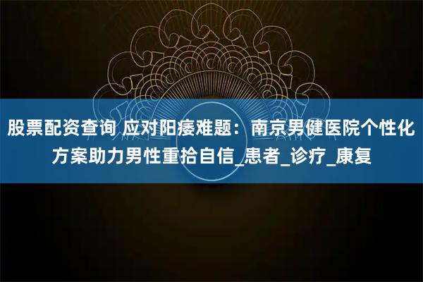 股票配资查询 应对阳痿难题：南京男健医院个性化方案助力男性重拾自信_患者_诊疗_康复
