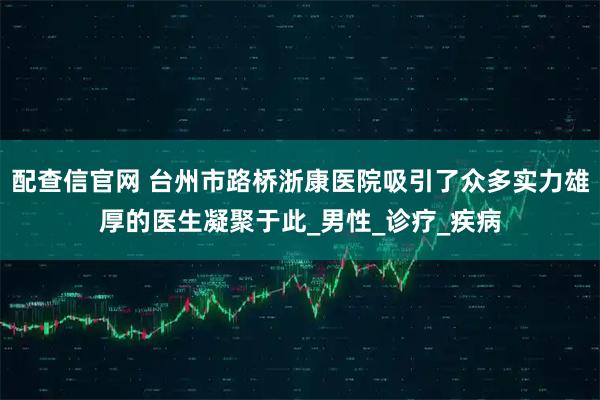 配查信官网 台州市路桥浙康医院吸引了众多实力雄厚的医生凝聚于此_男性_诊疗_疾病