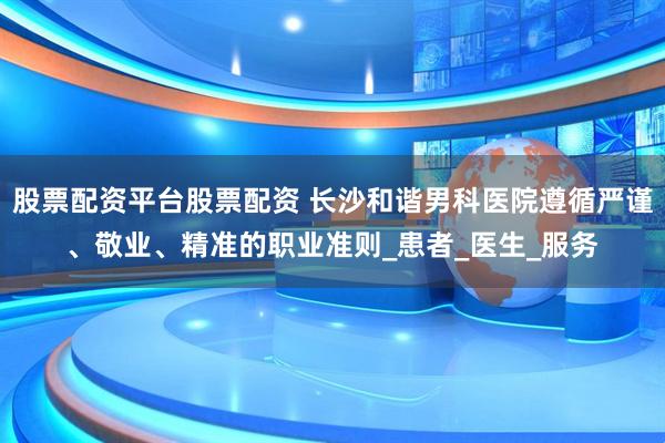 股票配资平台股票配资 长沙和谐男科医院遵循严谨、敬业、精准的职业准则_患者_医生_服务