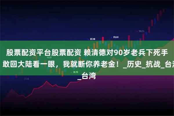 股票配资平台股票配资 赖清德对90岁老兵下死手：敢回大陆看一眼，我就断你养老金！_历史_抗战_台湾