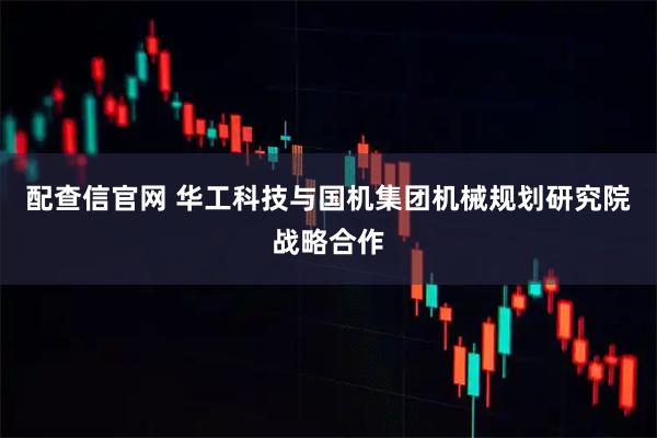 配查信官网 华工科技与国机集团机械规划研究院战略合作