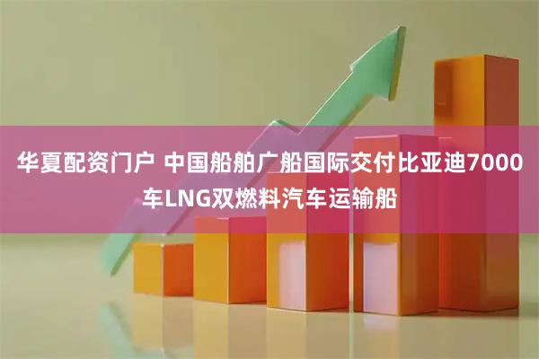 华夏配资门户 中国船舶广船国际交付比亚迪7000车LNG双燃料汽车运输船