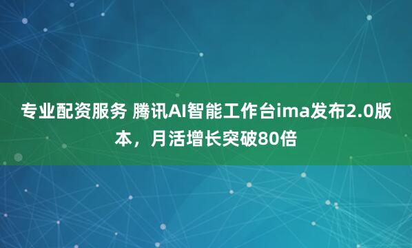 专业配资服务 腾讯AI智能工作台ima发布2.0版本，月活增长突破80倍