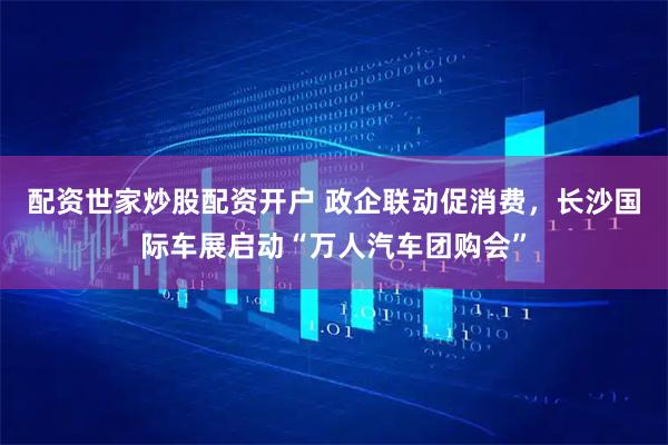 配资世家炒股配资开户 政企联动促消费,长沙国际车展启动“万人汽车团购会”
