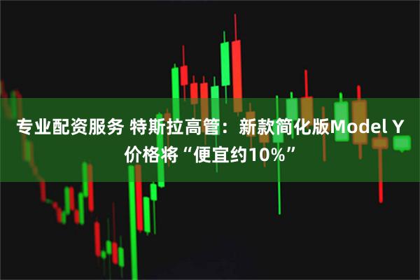 专业配资服务 特斯拉高管：新款简化版Model Y价格将“便宜约10%”