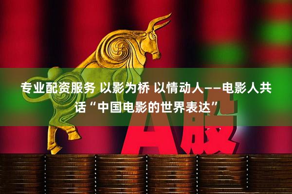 专业配资服务 以影为桥 以情动人——电影人共话“中国电影的世界表达”